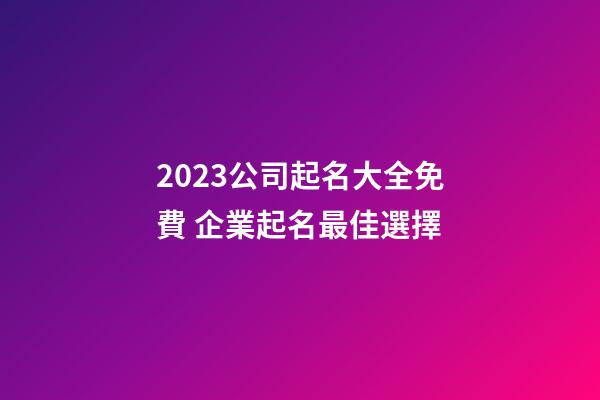 2023公司起名大全免費 企業起名最佳選擇